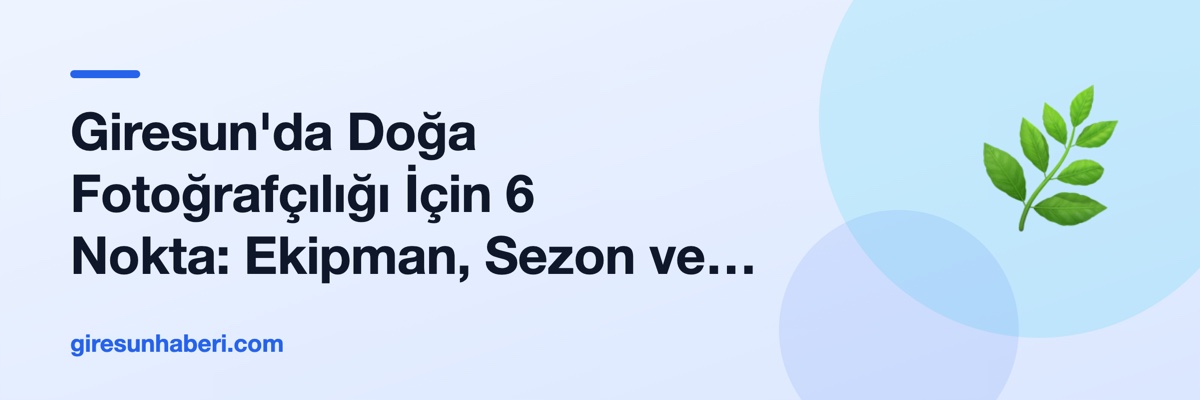 Giresun'da Doğa Fotoğrafçılığı İçin 6 Nokta: Ekipman, Sezon ve Çekim Açısı Rehberi
